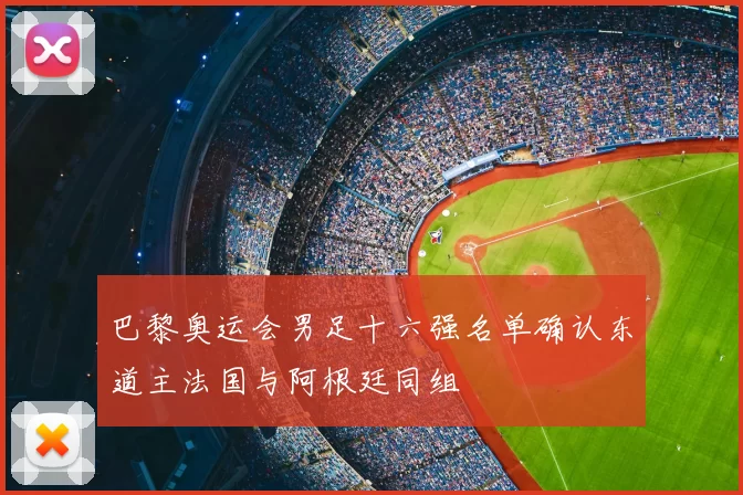 巴黎奥运会男足十六强名单确认东道主法国与阿根廷同组