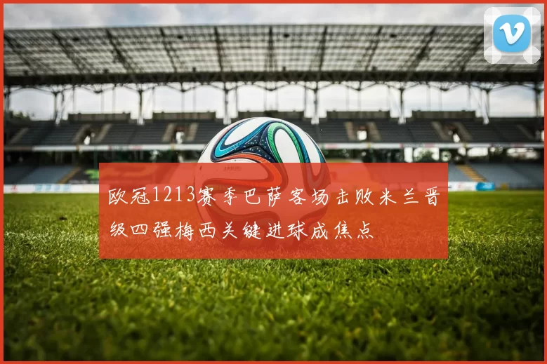 欧冠1213赛季巴萨客场击败米兰晋级四强梅西关键进球成焦点
