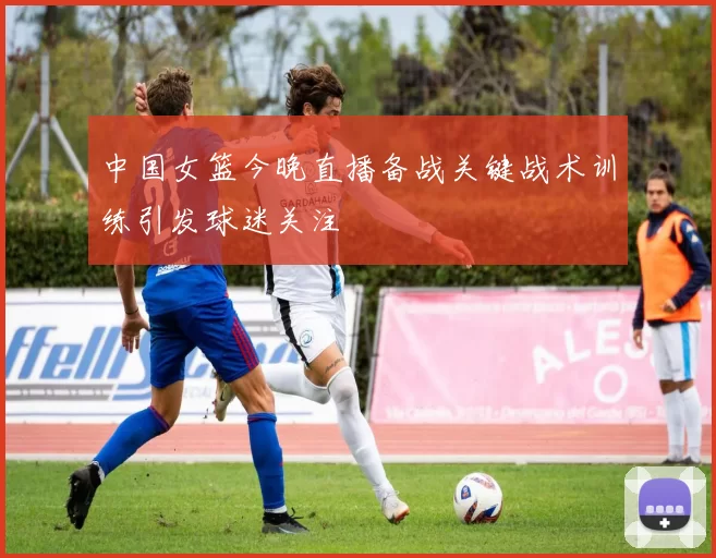 中国女篮今晚直播备战关键战术训练引发球迷关注