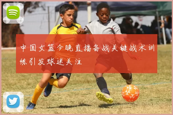 中国女篮今晚直播备战关键战术训练引发球迷关注