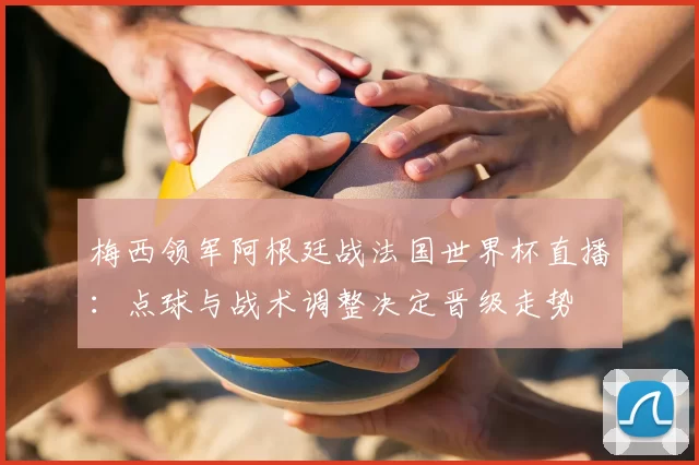 梅西领军阿根廷战法国世界杯直播：点球与战术调整决定晋级走势