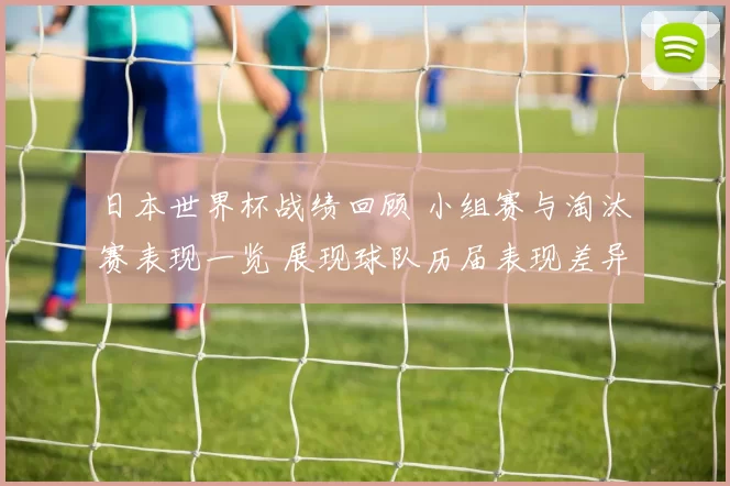 日本世界杯战绩回顾 小组赛与淘汰赛表现一览 展现球队历届表现差异