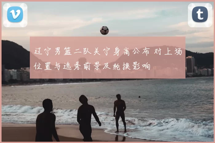 辽宁男篮二队关宁身高公布 对上场位置与选秀前景及轮换影响