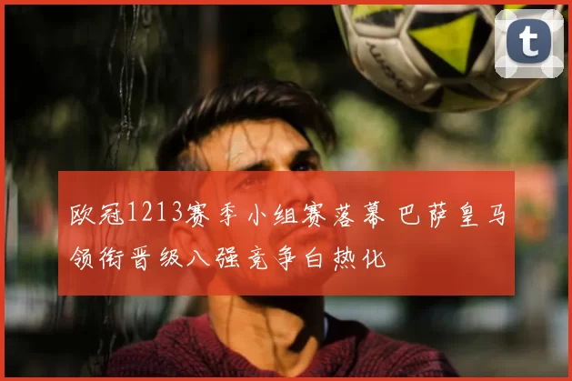 欧冠1213赛季小组赛落幕 巴萨皇马领衔晋级八强竞争白热化