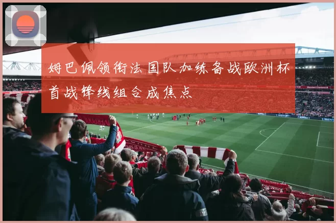 姆巴佩领衔法国队加练备战欧洲杯首战锋线组合成焦点