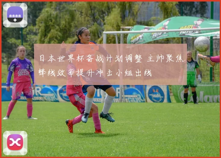 日本世界杯备战计划调整 主帅聚焦锋线效率提升冲击小组出线
