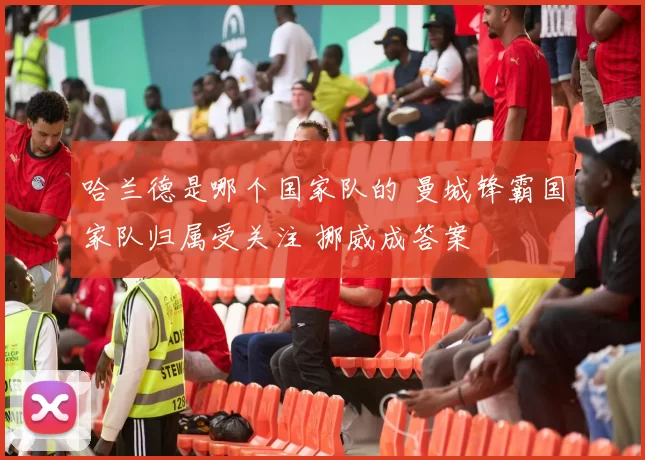 哈兰德是哪个国家队的 曼城锋霸国家队归属受关注 挪威成答案