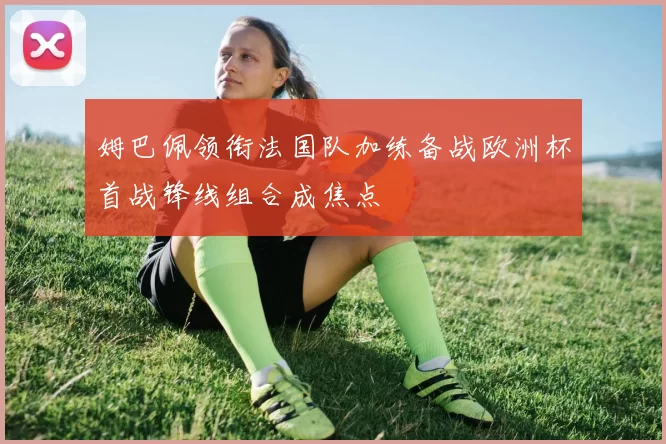 姆巴佩领衔法国队加练备战欧洲杯首战锋线组合成焦点