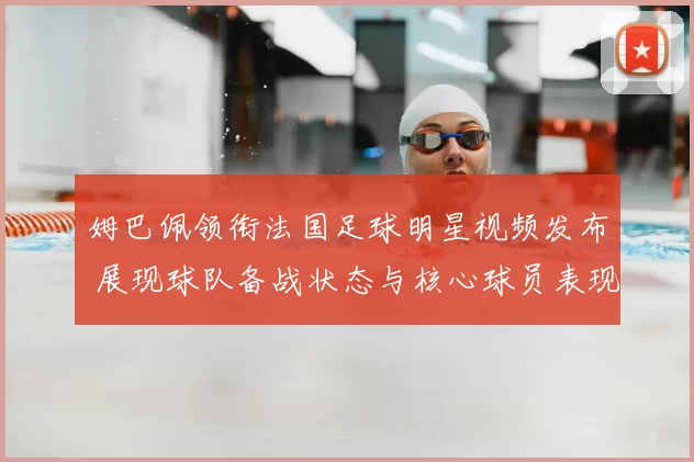 姆巴佩领衔法国足球明星视频发布 展现球队备战状态与核心球员表现