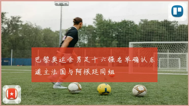 巴黎奥运会男足十六强名单确认东道主法国与阿根廷同组