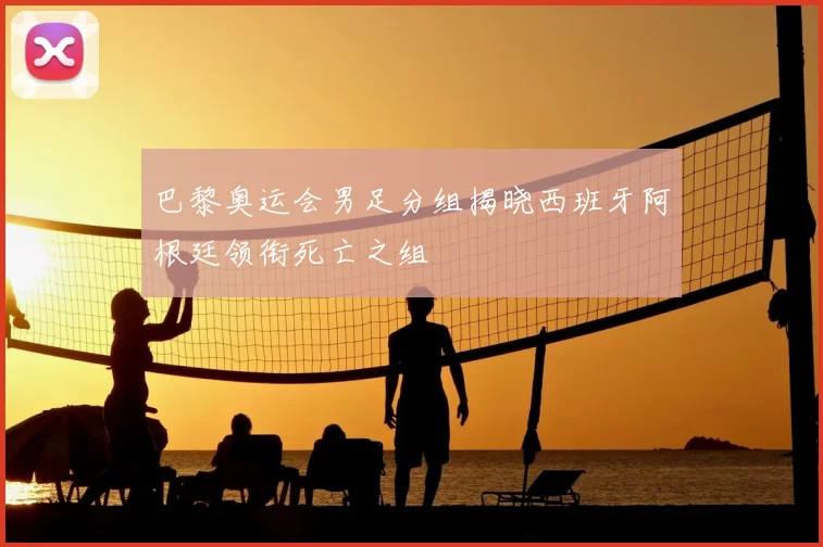 巴黎奥运会男足分组揭晓西班牙阿根廷领衔死亡之组