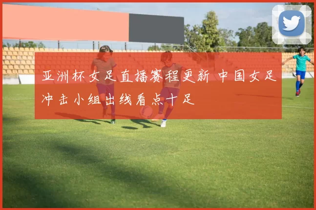 亚洲杯女足直播赛程更新 中国女足冲击小组出线看点十足