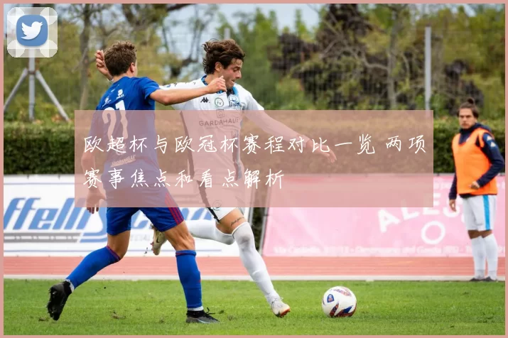 欧超杯与欧冠杯赛程对比一览 两项赛事焦点和看点解析