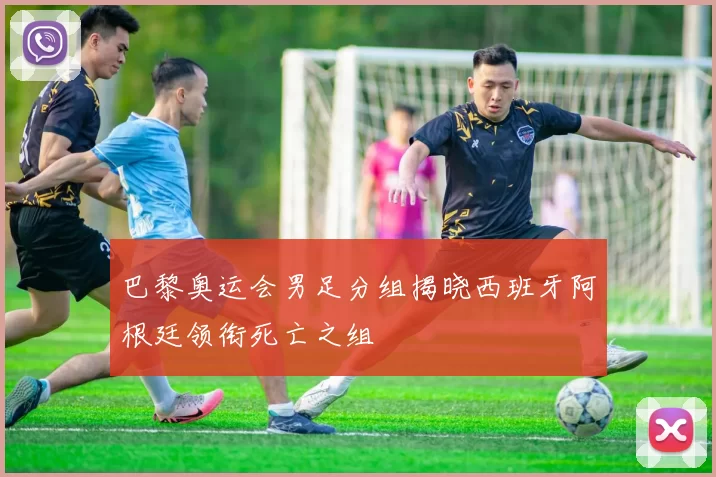 巴黎奥运会男足分组揭晓西班牙阿根廷领衔死亡之组