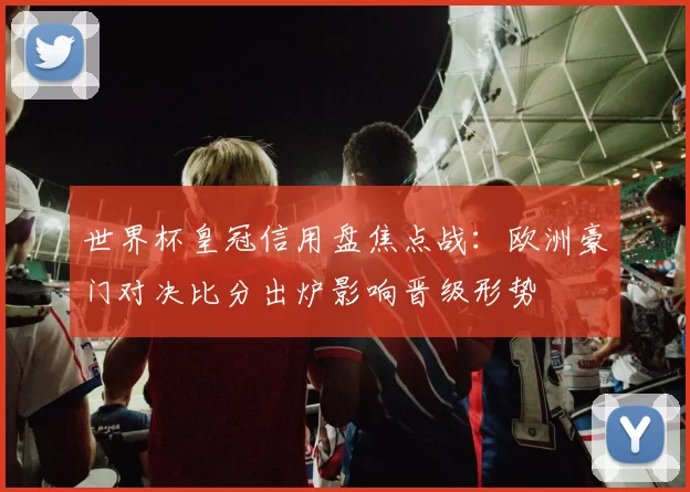 世界杯皇冠信用盘焦点战:欧洲豪门对决比分出炉影响晋级形势