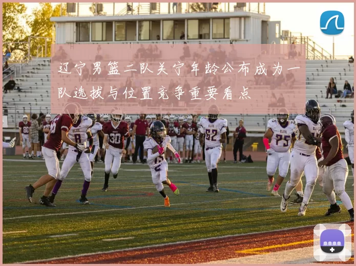 辽宁男篮二队关宁年龄公布成为一队选拔与位置竞争重要看点