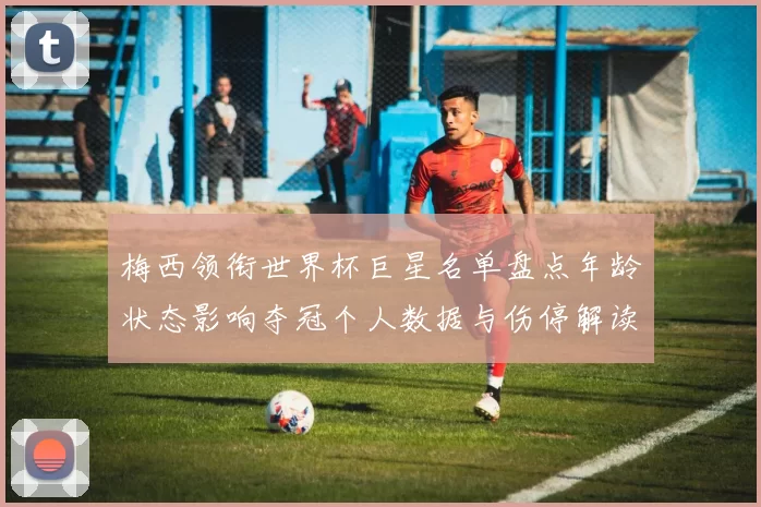 梅西领衔世界杯巨星名单盘点年龄状态影响夺冠个人数据与伤停解读