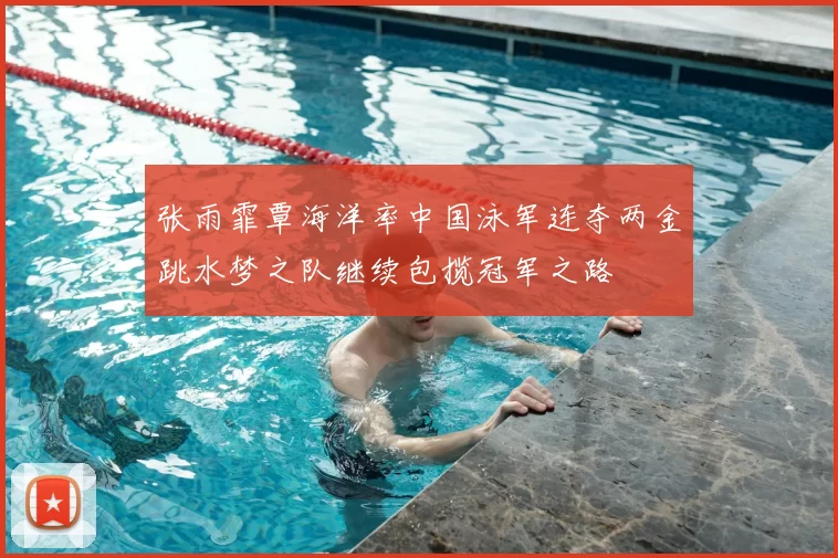 张雨霏覃海洋率中国泳军连夺两金跳水梦之队继续包揽冠军之路