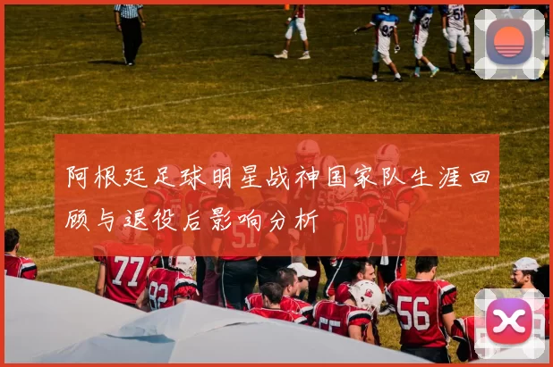 阿根廷足球明星战神国家队生涯回顾与退役后影响分析