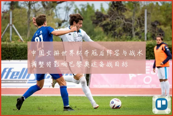 中国女排世界杯夺冠后阵容与战术调整将影响巴黎奥运备战目标